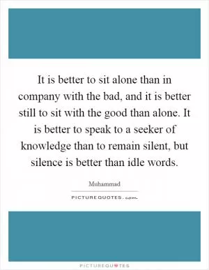 It is better to sit alone than in company with the bad, and it is better still to sit with the good than alone. It is better to speak to a seeker of knowledge than to remain silent, but silence is better than idle words Picture Quote #1