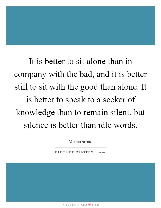 It is better to sit alone than in company with the bad, and it is better still to sit with the good than alone. It is better to speak to a seeker of knowledge than to remain silent, but silence is better than idle words Picture Quote #1
