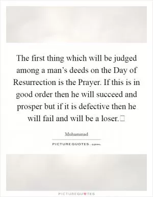 The first thing which will be judged among a man’s deeds on the Day of Resurrection is the Prayer. If this is in good order then he will succeed and prosper but if it is defective then he will fail and will be a loser. Picture Quote #1