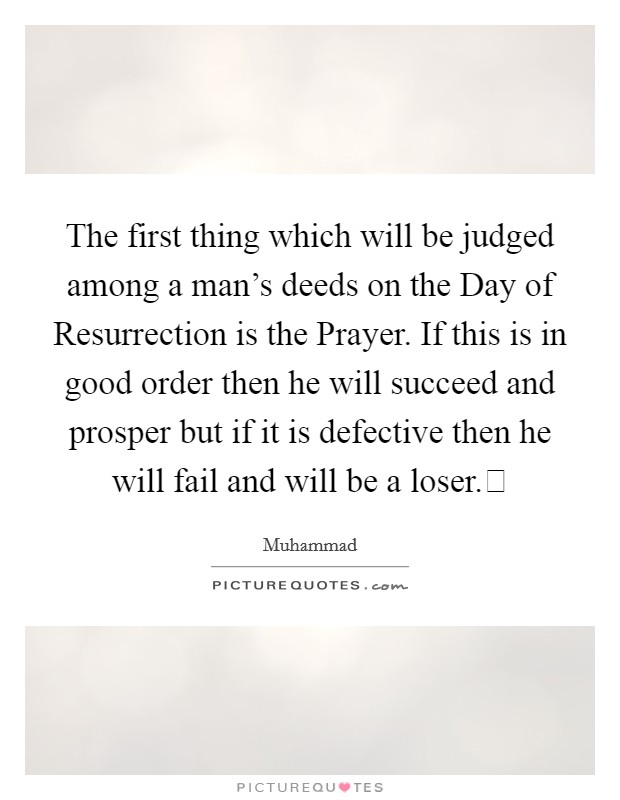 The first thing which will be judged among a man's deeds on the Day of Resurrection is the Prayer. If this is in good order then he will succeed and prosper but if it is defective then he will fail and will be a loser. Picture Quote #1