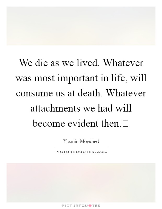We die as we lived. Whatever was most important in life, will consume us at death. Whatever attachments we had will become evident then. Picture Quote #1
