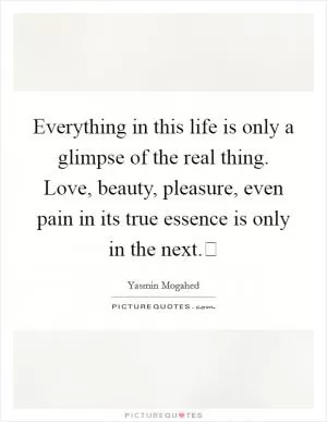 Everything in this life is only a glimpse of the real thing. Love, beauty, pleasure, even pain in its true essence is only in the next. Picture Quote #1