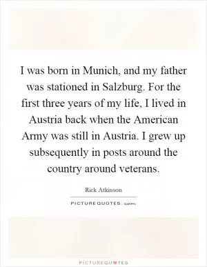 I was born in Munich, and my father was stationed in Salzburg. For the first three years of my life, I lived in Austria back when the American Army was still in Austria. I grew up subsequently in posts around the country around veterans Picture Quote #1