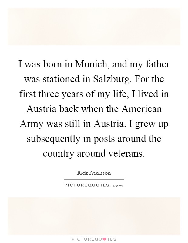 I was born in Munich, and my father was stationed in Salzburg. For the first three years of my life, I lived in Austria back when the American Army was still in Austria. I grew up subsequently in posts around the country around veterans Picture Quote #1