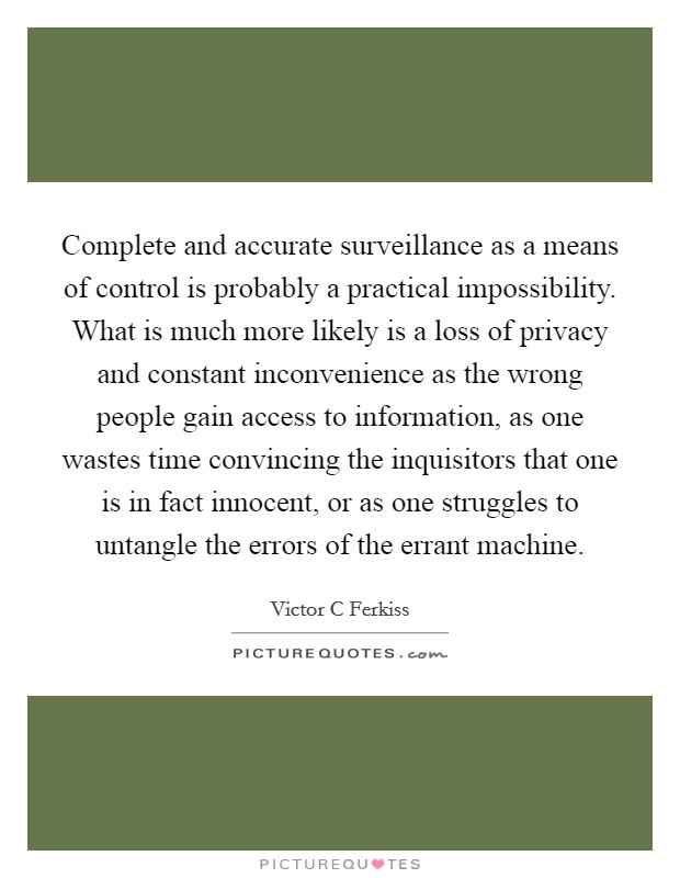 Complete and accurate surveillance as a means of control is probably a practical impossibility. What is much more likely is a loss of privacy and constant inconvenience as the wrong people gain access to information, as one wastes time convincing the inquisitors that one is in fact innocent, or as one struggles to untangle the errors of the errant machine Picture Quote #1