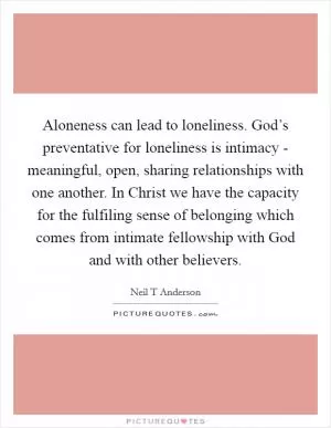 Aloneness can lead to loneliness. God’s preventative for loneliness is intimacy - meaningful, open, sharing relationships with one another. In Christ we have the capacity for the fulfiling sense of belonging which comes from intimate fellowship with God and with other believers Picture Quote #1