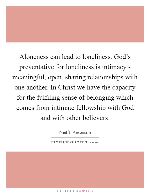 Aloneness can lead to loneliness. God's preventative for loneliness is intimacy - meaningful, open, sharing relationships with one another. In Christ we have the capacity for the fulfiling sense of belonging which comes from intimate fellowship with God and with other believers Picture Quote #1