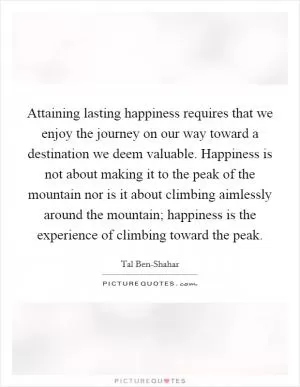 Attaining lasting happiness requires that we enjoy the journey on our way toward a destination we deem valuable. Happiness is not about making it to the peak of the mountain nor is it about climbing aimlessly around the mountain; happiness is the experience of climbing toward the peak Picture Quote #1