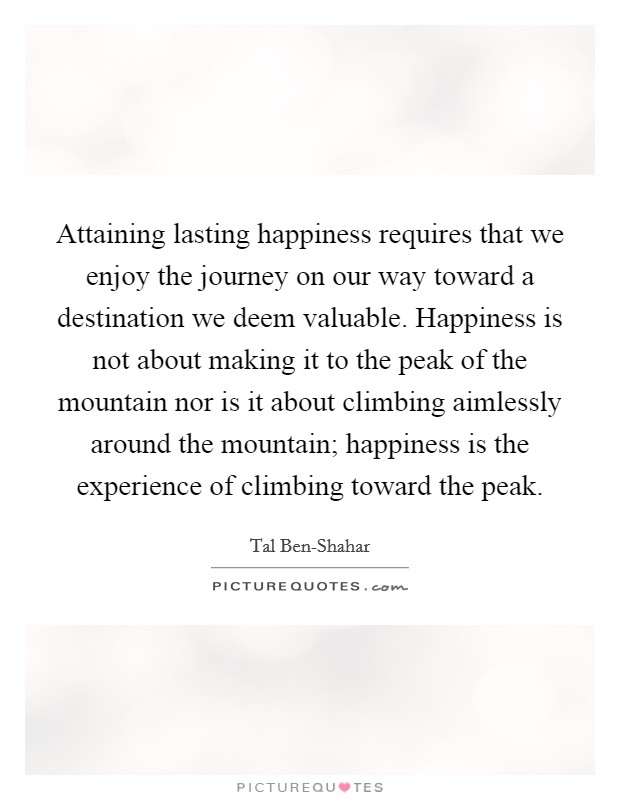 Attaining lasting happiness requires that we enjoy the journey on our way toward a destination we deem valuable. Happiness is not about making it to the peak of the mountain nor is it about climbing aimlessly around the mountain; happiness is the experience of climbing toward the peak Picture Quote #1