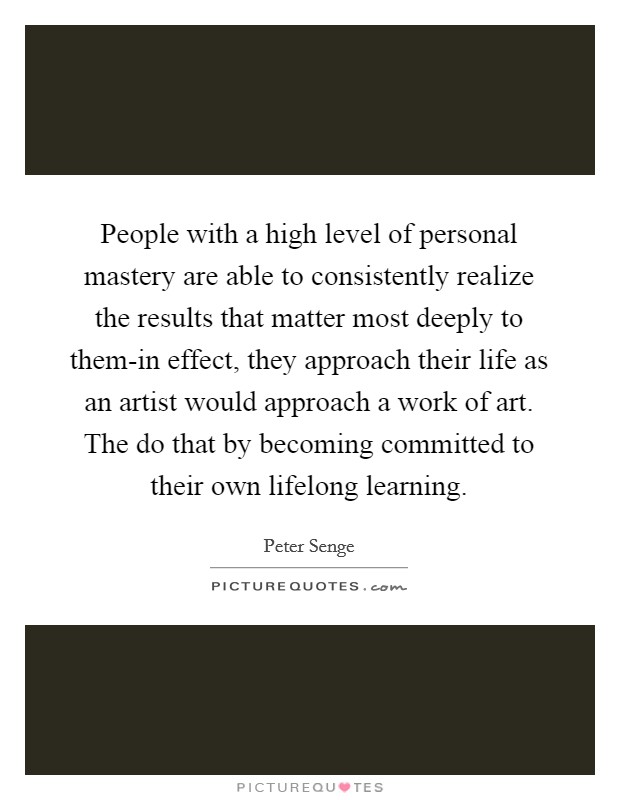 People with a high level of personal mastery are able to consistently realize the results that matter most deeply to them-in effect, they approach their life as an artist would approach a work of art. The do that by becoming committed to their own lifelong learning Picture Quote #1