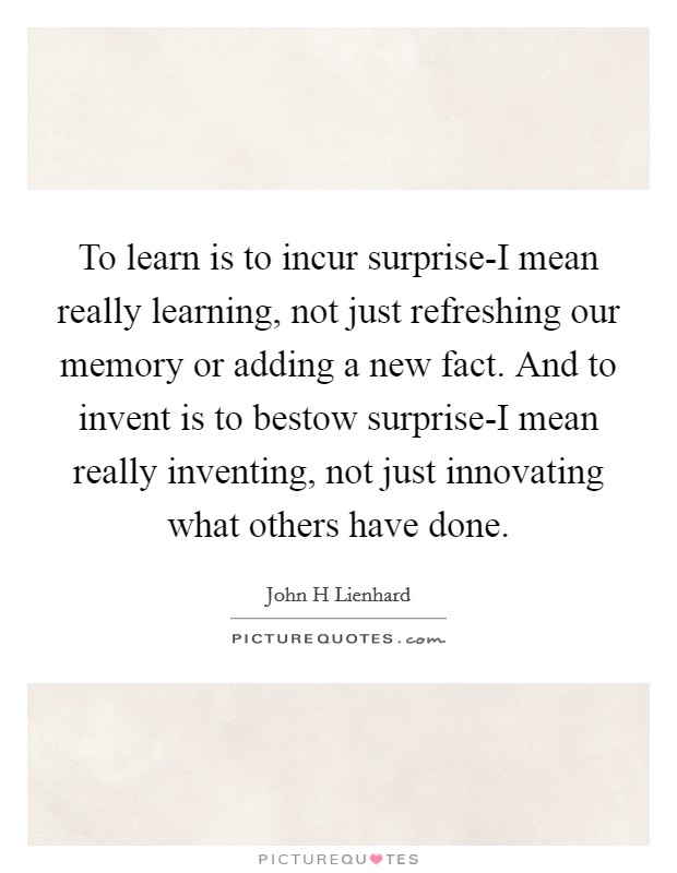 To learn is to incur surprise-I mean really learning, not just refreshing our memory or adding a new fact. And to invent is to bestow surprise-I mean really inventing, not just innovating what others have done Picture Quote #1
