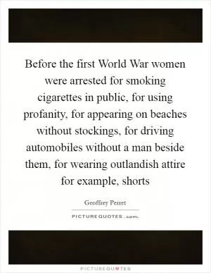 Before the first World War women were arrested for smoking cigarettes in public, for using profanity, for appearing on beaches without stockings, for driving automobiles without a man beside them, for wearing outlandish attire for example, shorts Picture Quote #1