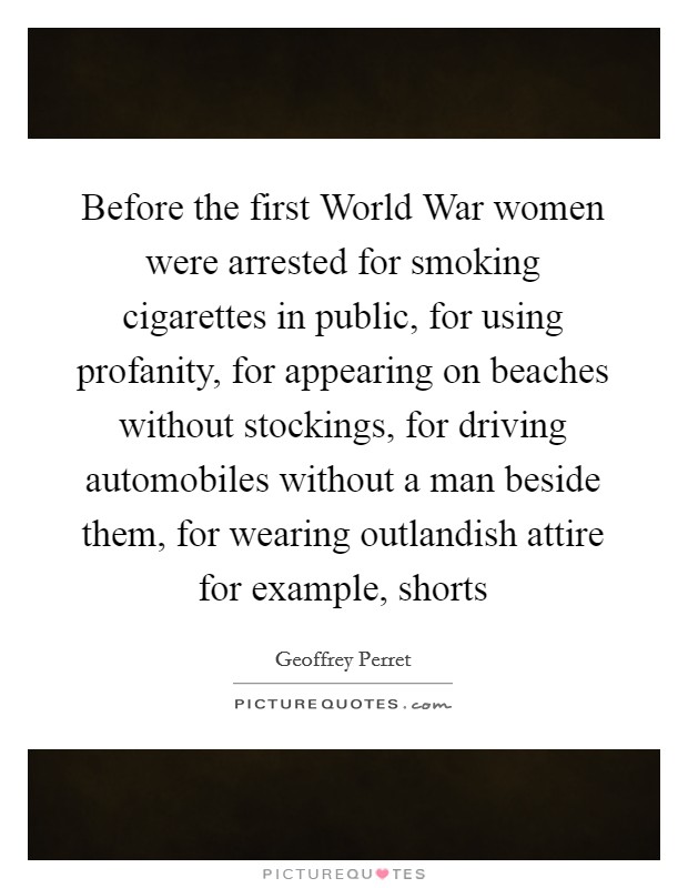 Before the first World War women were arrested for smoking cigarettes in public, for using profanity, for appearing on beaches without stockings, for driving automobiles without a man beside them, for wearing outlandish attire for example, shorts Picture Quote #1