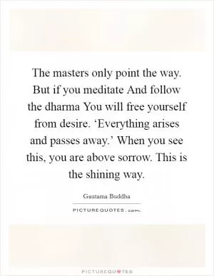 The masters only point the way. But if you meditate And follow the dharma You will free yourself from desire. ‘Everything arises and passes away.’ When you see this, you are above sorrow. This is the shining way Picture Quote #1