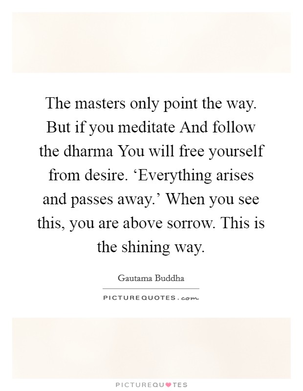 The masters only point the way. But if you meditate And follow the dharma You will free yourself from desire. ‘Everything arises and passes away.' When you see this, you are above sorrow. This is the shining way Picture Quote #1