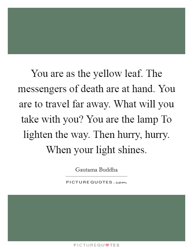You are as the yellow leaf. The messengers of death are at hand. You are to travel far away. What will you take with you? You are the lamp To lighten the way. Then hurry, hurry. When your light shines Picture Quote #1