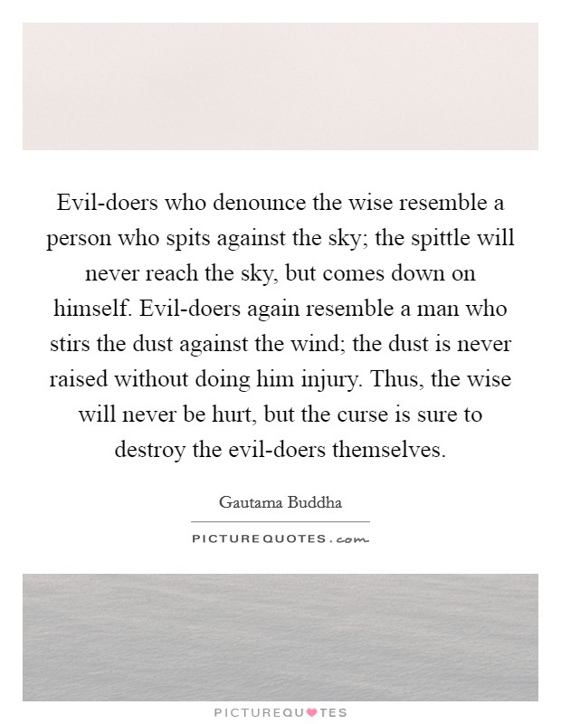 Evil-doers who denounce the wise resemble a person who spits against the sky; the spittle will never reach the sky, but comes down on himself. Evil-doers again resemble a man who stirs the dust against the wind; the dust is never raised without doing him injury. Thus, the wise will never be hurt, but the curse is sure to destroy the evil-doers themselves Picture Quote #1