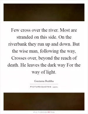 Few cross over the river. Most are stranded on this side. On the riverbank they run up and down. But the wise man, following the way, Crosses over, beyond the reach of death. He leaves the dark way For the way of light Picture Quote #1