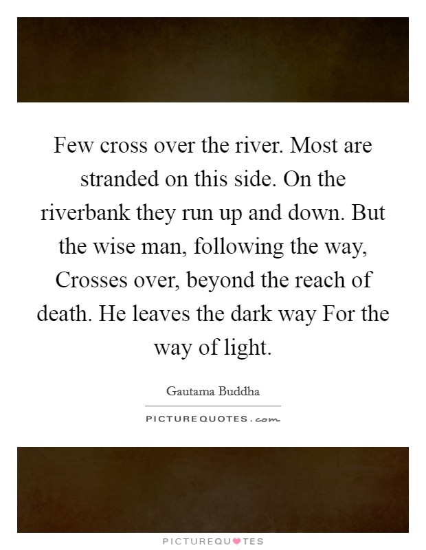 Few cross over the river. Most are stranded on this side. On the riverbank they run up and down. But the wise man, following the way, Crosses over, beyond the reach of death. He leaves the dark way For the way of light Picture Quote #1