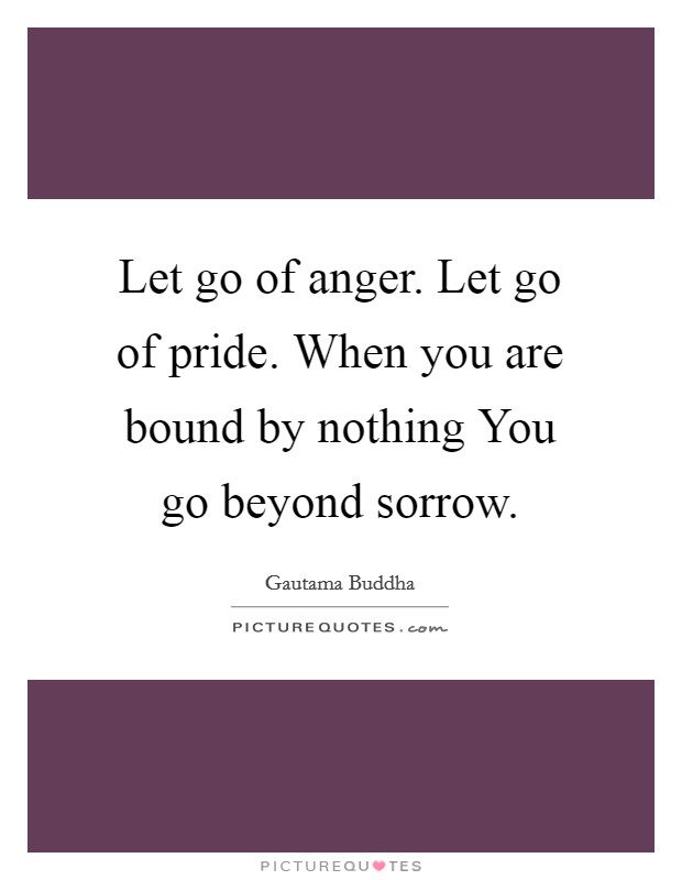 Let go of anger. Let go of pride. When you are bound by nothing You go beyond sorrow Picture Quote #1