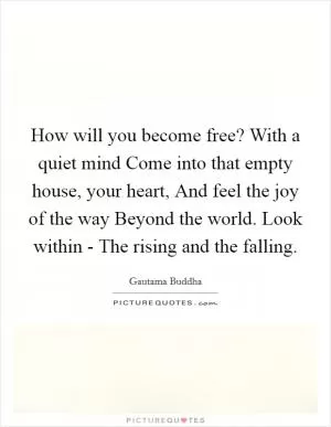 How will you become free? With a quiet mind Come into that empty house, your heart, And feel the joy of the way Beyond the world. Look within - The rising and the falling Picture Quote #1
