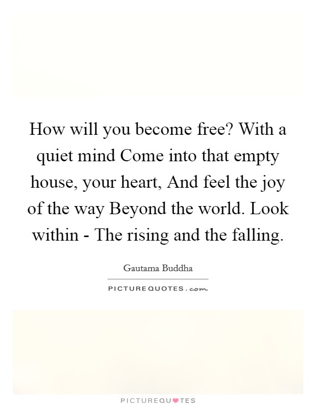 How will you become free? With a quiet mind Come into that empty house, your heart, And feel the joy of the way Beyond the world. Look within - The rising and the falling Picture Quote #1