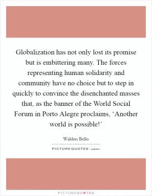 Globalization has not only lost its promise but is embittering many. The forces representing human solidarity and community have no choice but to step in quickly to convince the disenchanted masses that, as the banner of the World Social Forum in Porto Alegre proclaims, ‘Another world is possible!’ Picture Quote #1