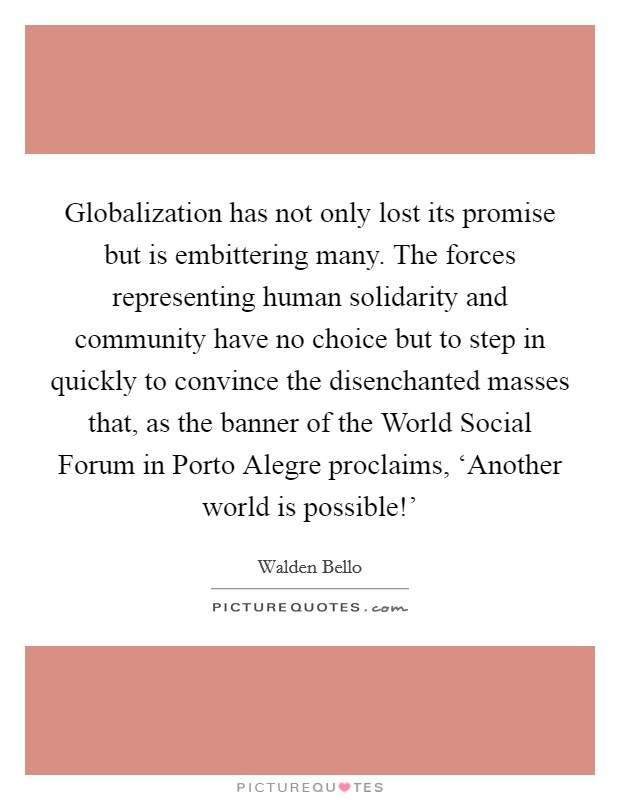 Globalization has not only lost its promise but is embittering many. The forces representing human solidarity and community have no choice but to step in quickly to convince the disenchanted masses that, as the banner of the World Social Forum in Porto Alegre proclaims, ‘Another world is possible!' Picture Quote #1