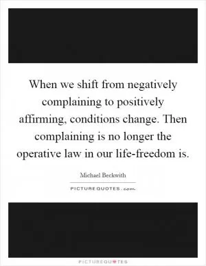 When we shift from negatively complaining to positively affirming, conditions change. Then complaining is no longer the operative law in our life-freedom is Picture Quote #1