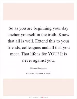 So as you are beginning your day anchor yourself in the truth. Know that all is well. Extend this to your friends, colleagues and all that you meet. That life is for YOU! It is never against you Picture Quote #1