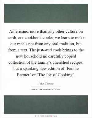 Americans, more than any other culture on earth, are cookbook cooks; we learn to make our meals not from any oral tradition, but from a text. The just-wed cook brings to the new household no carefully copied collection of the family’s cherished recipes, but a spanking new edition of ‘Fannie Farmer’ or ‘The Joy of Cooking’ Picture Quote #1