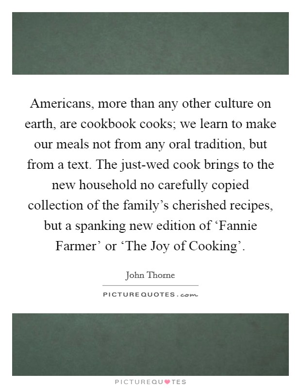 Americans, more than any other culture on earth, are cookbook cooks; we learn to make our meals not from any oral tradition, but from a text. The just-wed cook brings to the new household no carefully copied collection of the family's cherished recipes, but a spanking new edition of ‘Fannie Farmer' or ‘The Joy of Cooking' Picture Quote #1