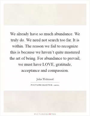 We already have so much abundance. We truly do. We need not search too far. It is within. The reason we fail to recognize this is because we haven’t quite mastered the art of being. For abundance to prevail, we must have LOVE, gratitude, acceptance and compassion Picture Quote #1