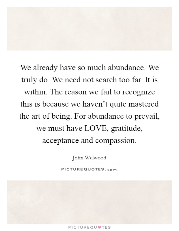 We already have so much abundance. We truly do. We need not search too far. It is within. The reason we fail to recognize this is because we haven't quite mastered the art of being. For abundance to prevail, we must have LOVE, gratitude, acceptance and compassion Picture Quote #1