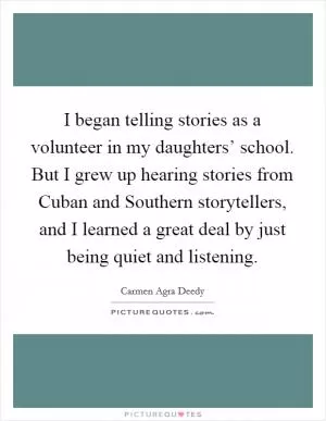 I began telling stories as a volunteer in my daughters’ school. But I grew up hearing stories from Cuban and Southern storytellers, and I learned a great deal by just being quiet and listening Picture Quote #1