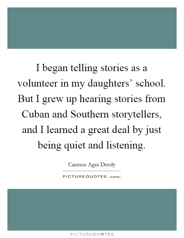I began telling stories as a volunteer in my daughters' school. But I grew up hearing stories from Cuban and Southern storytellers, and I learned a great deal by just being quiet and listening Picture Quote #1