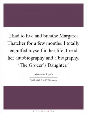 I had to live and breathe Margaret Thatcher for a few months. I totally engulfed myself in her life. I read her autobiography and a biography, ‘The Grocer’s Daughter.’ Picture Quote #1