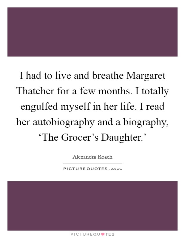 I had to live and breathe Margaret Thatcher for a few months. I totally engulfed myself in her life. I read her autobiography and a biography, ‘The Grocer's Daughter.' Picture Quote #1