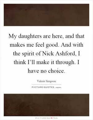 My daughters are here, and that makes me feel good. And with the spirit of Nick Ashford, I think I’ll make it through. I have no choice Picture Quote #1
