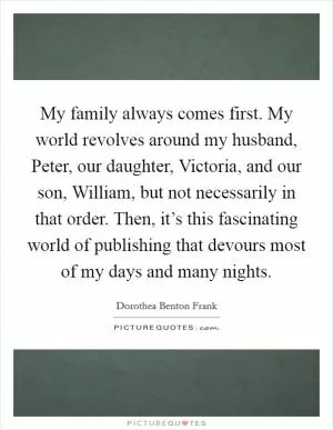 My family always comes first. My world revolves around my husband, Peter, our daughter, Victoria, and our son, William, but not necessarily in that order. Then, it’s this fascinating world of publishing that devours most of my days and many nights Picture Quote #1
