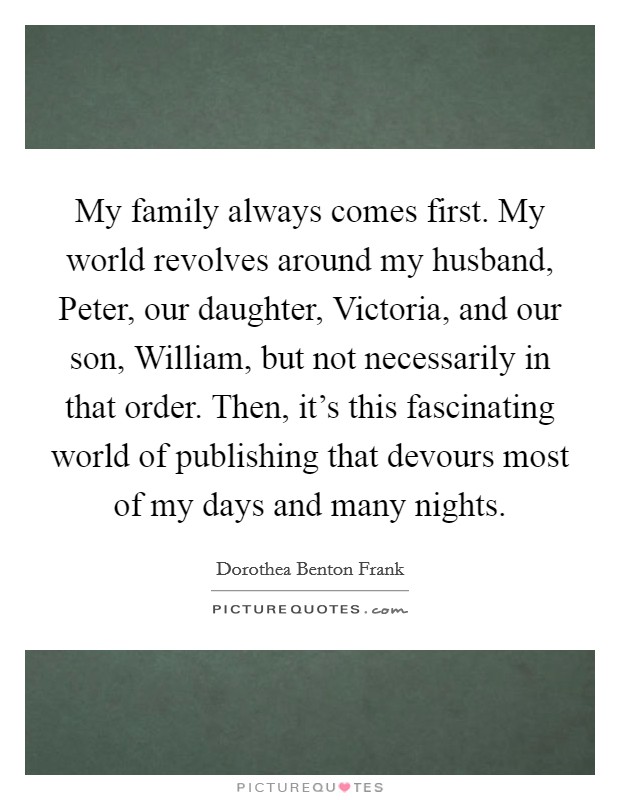 My family always comes first. My world revolves around my husband, Peter, our daughter, Victoria, and our son, William, but not necessarily in that order. Then, it's this fascinating world of publishing that devours most of my days and many nights Picture Quote #1