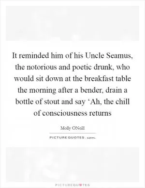 It reminded him of his Uncle Seamus, the notorious and poetic drunk, who would sit down at the breakfast table the morning after a bender, drain a bottle of stout and say ‘Ah, the chill of consciousness returns Picture Quote #1