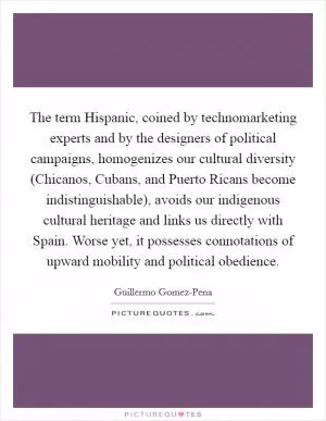 The term Hispanic, coined by technomarketing experts and by the designers of political campaigns, homogenizes our cultural diversity (Chicanos, Cubans, and Puerto Ricans become indistinguishable), avoids our indigenous cultural heritage and links us directly with Spain. Worse yet, it possesses connotations of upward mobility and political obedience Picture Quote #1