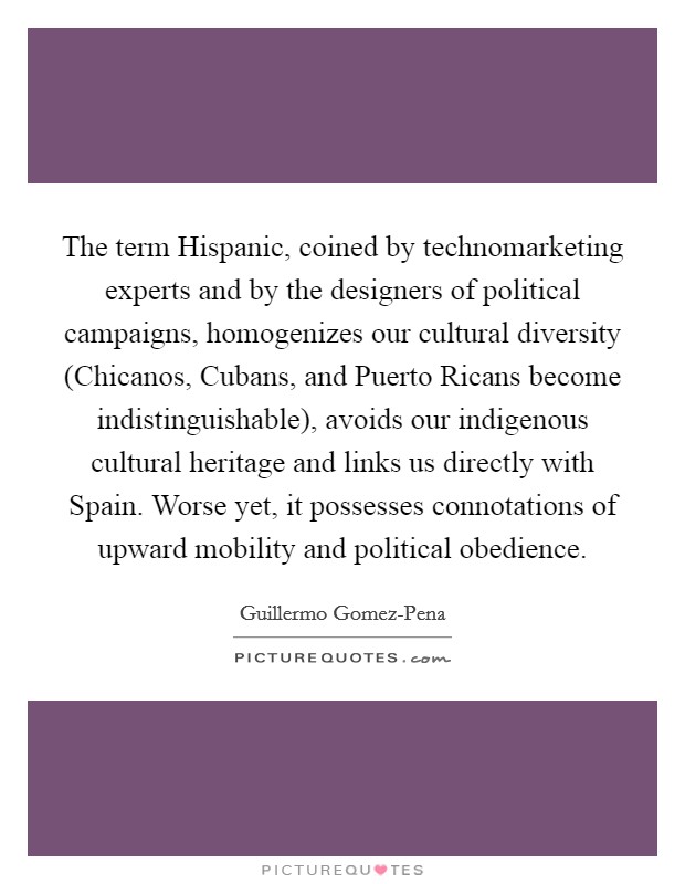 The term Hispanic, coined by technomarketing experts and by the designers of political campaigns, homogenizes our cultural diversity (Chicanos, Cubans, and Puerto Ricans become indistinguishable), avoids our indigenous cultural heritage and links us directly with Spain. Worse yet, it possesses connotations of upward mobility and political obedience Picture Quote #1