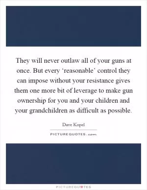 They will never outlaw all of your guns at once. But every ‘reasonable’ control they can impose without your resistance gives them one more bit of leverage to make gun ownership for you and your children and your grandchildren as difficult as possible Picture Quote #1