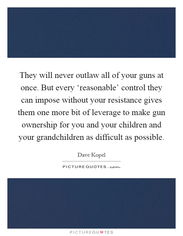They will never outlaw all of your guns at once. But every ‘reasonable' control they can impose without your resistance gives them one more bit of leverage to make gun ownership for you and your children and your grandchildren as difficult as possible Picture Quote #1
