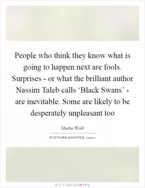 People who think they know what is going to happen next are fools. Surprises - or what the brilliant author Nassim Taleb calls ‘Black Swans’ - are inevitable. Some are likely to be desperately unpleasant too Picture Quote #1