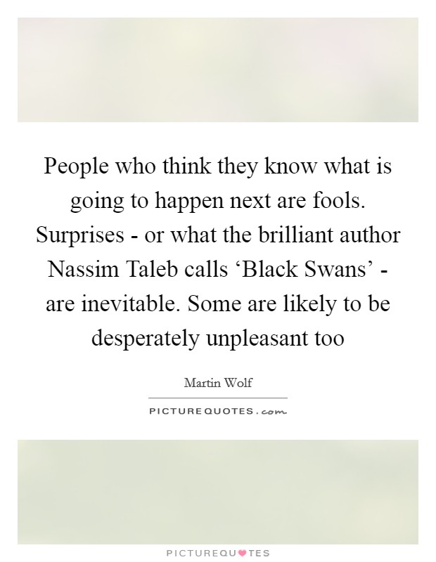 People who think they know what is going to happen next are fools. Surprises - or what the brilliant author Nassim Taleb calls ‘Black Swans' - are inevitable. Some are likely to be desperately unpleasant too Picture Quote #1