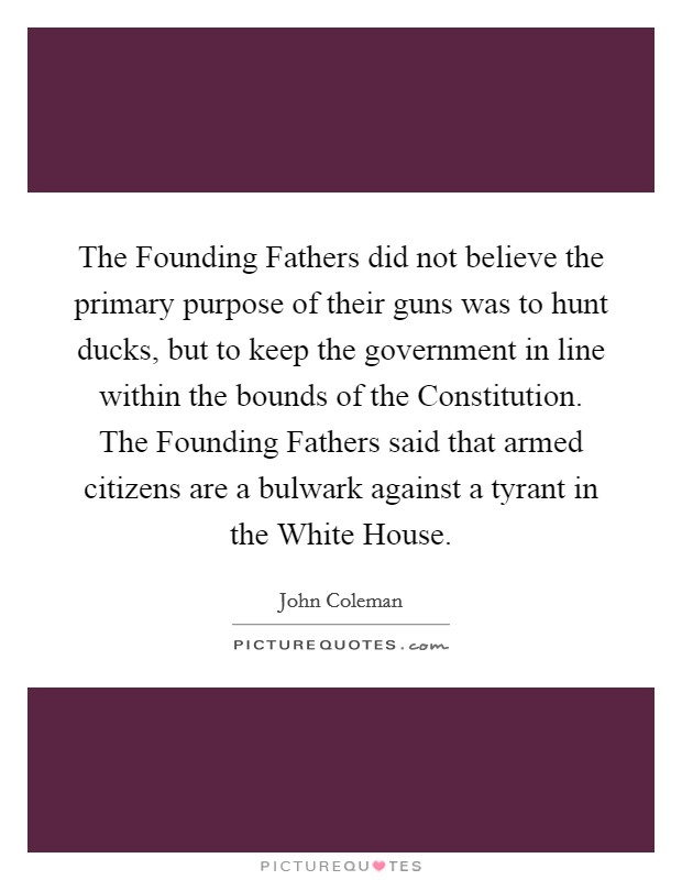 The Founding Fathers did not believe the primary purpose of their guns was to hunt ducks, but to keep the government in line within the bounds of the Constitution. The Founding Fathers said that armed citizens are a bulwark against a tyrant in the White House Picture Quote #1