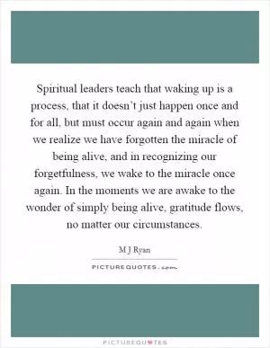 Spiritual leaders teach that waking up is a process, that it doesn’t just happen once and for all, but must occur again and again when we realize we have forgotten the miracle of being alive, and in recognizing our forgetfulness, we wake to the miracle once again. In the moments we are awake to the wonder of simply being alive, gratitude flows, no matter our circumstances Picture Quote #1